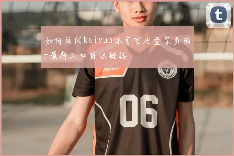 如何访问kaiyun体育官方登录页面-最新入口直达链接