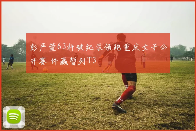 彭严萱63杆破纪录领跑重庆女子公开赛 许赢暂列T3
