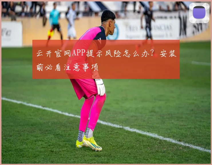 云开官网APP提示风险怎么办？安装前必看注意事项